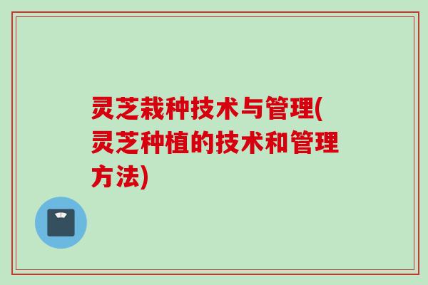 灵芝栽种技术与管理(灵芝种植的技术和管理方法)