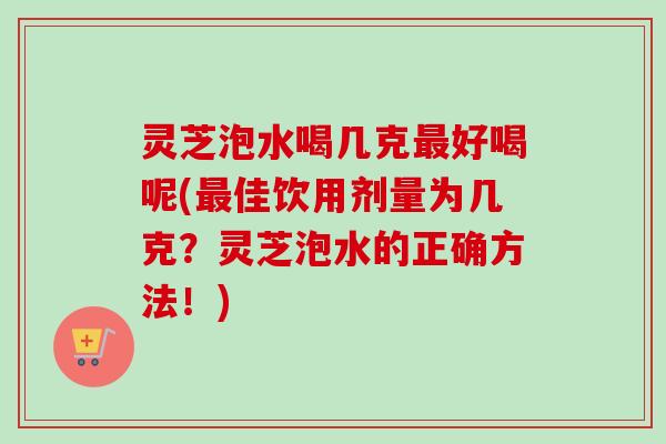 灵芝泡水喝几克好喝呢(佳饮用剂量为几克?灵芝泡水的正确方法!) 灵芝泡水喝几克好喝呢(佳饮用剂量为几克?灵芝泡水的正确方法!)