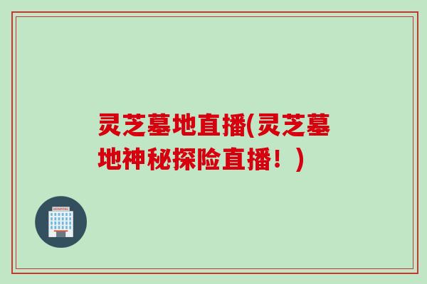 灵芝墓地直播(灵芝墓地神秘探险直播！)