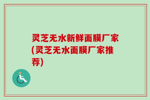 灵芝无水新鲜面膜厂家(灵芝无水面膜厂家推荐) 灵芝无水新鲜面膜厂家(灵芝无水面膜厂家推荐)