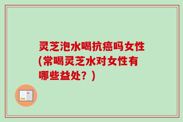 灵芝泡水喝抗癌吗女性(常喝灵芝水对女性有哪些益处？)