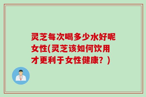 灵芝每次喝多少水好呢女性(灵芝该如何饮用才更利于女性健康?) 灵芝每次喝多少水好呢女性(灵芝该如何饮用才更利于女性健康?)