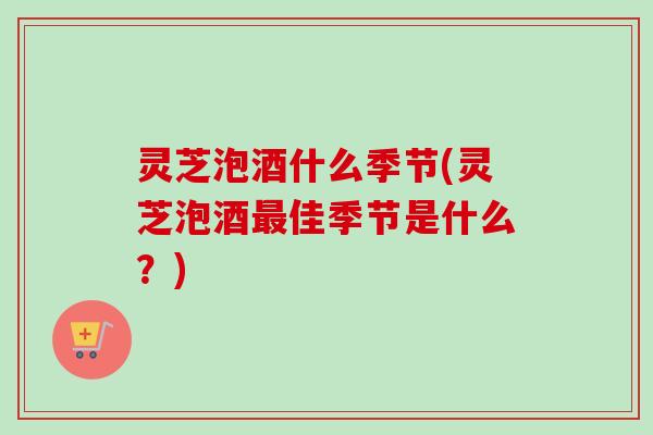 灵芝泡酒什么季节(灵芝泡酒最佳季节是什么？)