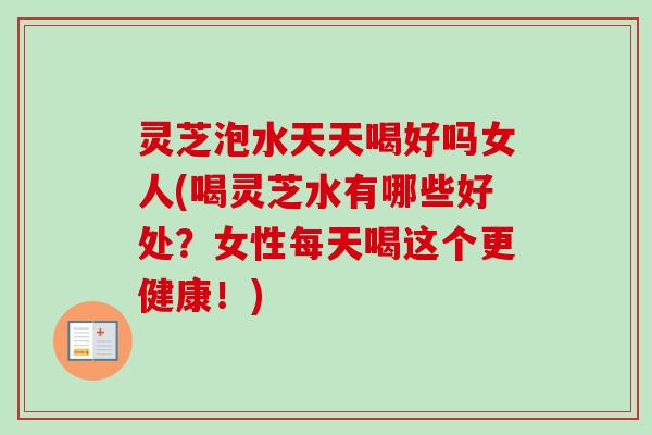 灵芝泡水天天喝好吗女人(喝灵芝水有哪些好处？女性每天喝这个更健康！)