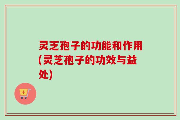 灵芝孢子的功能和作用(灵芝孢子的功效与益处) 灵芝孢子的功能和作用(灵芝孢子的功效与益处)