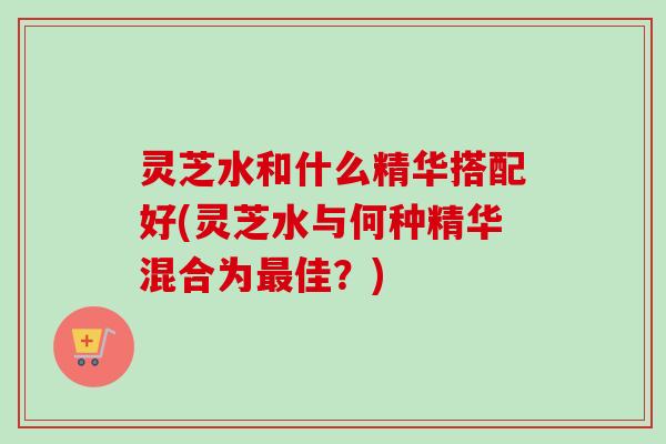 灵芝水和什么精华搭配好(灵芝水与何种精华混合为最佳？)