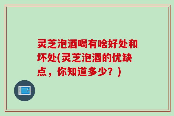 灵芝泡酒喝有啥好处和坏处(灵芝泡酒的优缺点，你知道多少？)