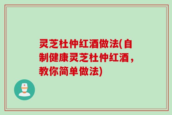 灵芝杜仲红酒做法(自制健康灵芝杜仲红酒,教你简单做法) 灵芝杜仲红酒做法(自制健康灵芝杜仲红酒,教你简单做法)