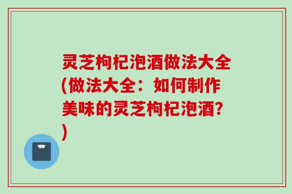 灵芝枸杞泡酒做法大全(做法大全：如何制作美味的灵芝枸杞泡酒？)