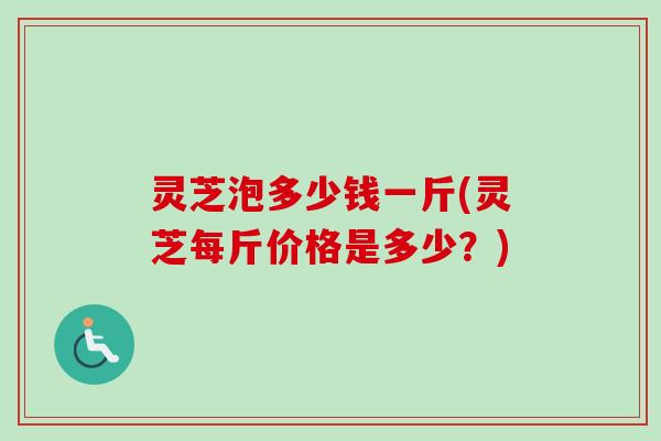 灵芝泡多少钱一斤(灵芝每斤价格是多少?) 灵芝泡多少钱一斤(灵芝每斤价格是多少?)