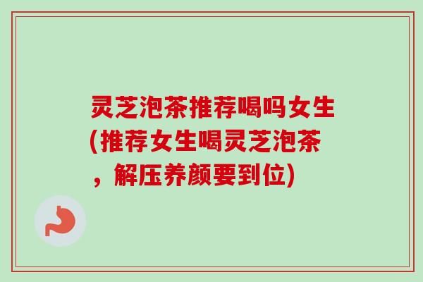 灵芝泡茶推荐喝吗女生(推荐女生喝灵芝泡茶,解压养颜要到位) 灵芝泡茶推荐喝吗女生(推荐女生喝灵芝泡茶,解压养颜要到位)