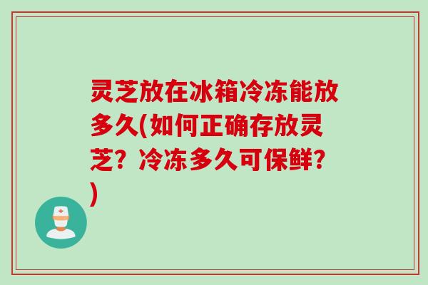 灵芝放在冰箱冷冻能放多久(如何正确存放灵芝？冷冻多久可保鲜？)