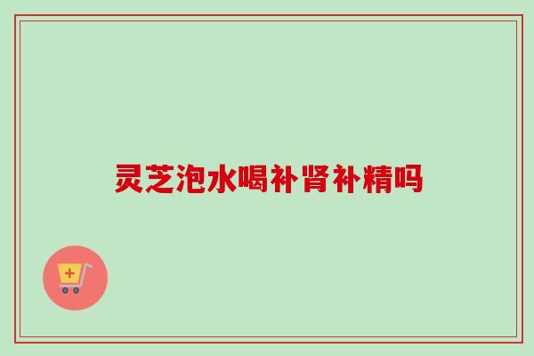 灵芝泡水喝补补精吗