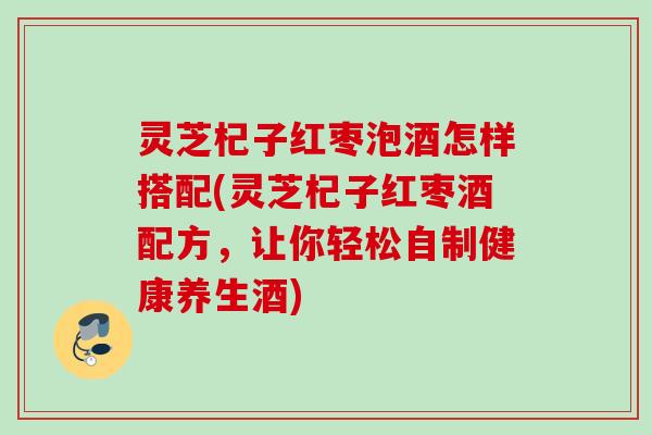 灵芝杞子红枣泡酒怎样搭配(灵芝杞子红枣酒配方，让你轻松自制健康养生酒)