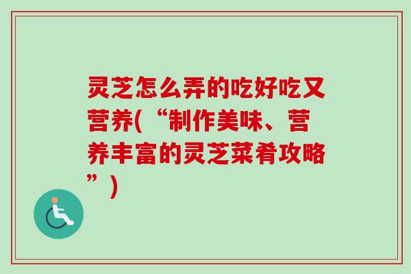 灵芝怎么弄的吃好吃又营养(“制作美味、营养丰富的灵芝菜肴攻略”)