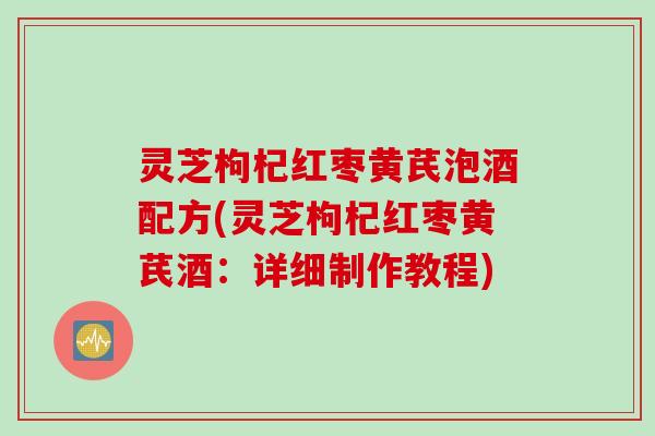 灵芝枸杞红枣黄芪泡酒配方(灵芝枸杞红枣黄芪酒：详细制作教程)