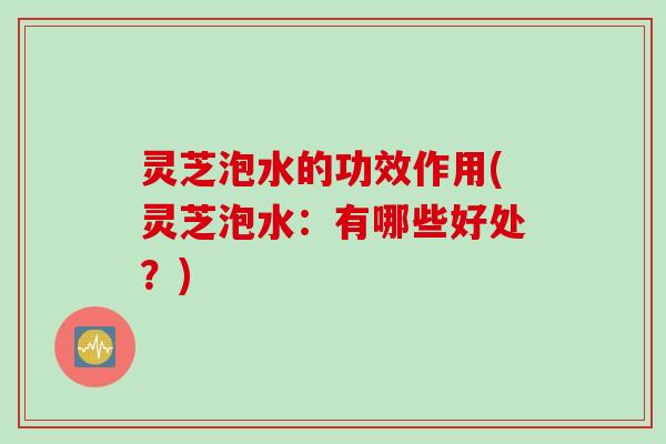 灵芝泡水的功效作用(灵芝泡水:有哪些好处?) 灵芝泡水的功效作用(灵芝泡水:有哪些好处?)