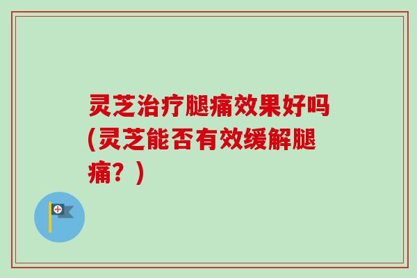 灵芝治疗腿痛效果好吗(灵芝能否有效缓解腿痛？)
