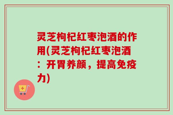 灵芝枸杞红枣泡酒的作用(灵芝枸杞红枣泡酒：开胃养颜，提高免疫力)