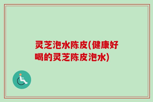 灵芝泡水陈皮(健康好喝的灵芝陈皮泡水)