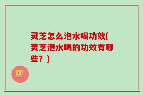 灵芝怎么泡水喝功效(灵芝泡水喝的功效有哪些?) 灵芝怎么泡水喝功效(灵芝泡水喝的功效有哪些?)