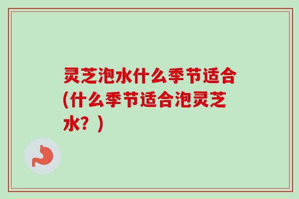 灵芝泡水什么季节适合(什么季节适合泡灵芝水？)