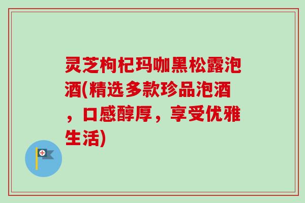 灵芝枸杞玛咖黑松露泡酒(精选多款珍品泡酒，口感醇厚，享受优雅生活)