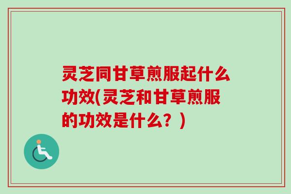 灵芝同甘草煎服起什么功效(灵芝和甘草煎服的功效是什么？)