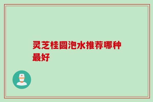 灵芝桂圆泡水推荐哪种好 灵芝桂圆泡水推荐哪种好