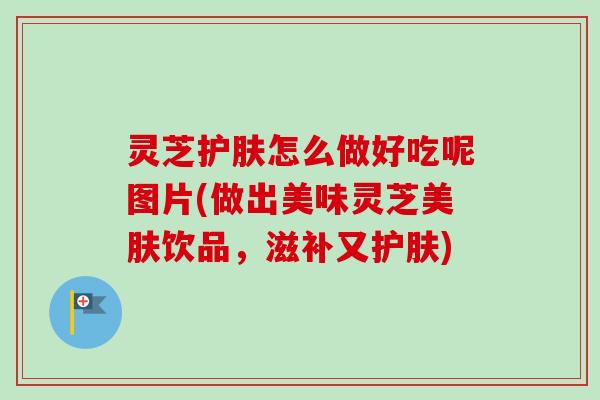 灵芝护肤怎么做好吃呢图片(做出美味灵芝美肤饮品,滋补又护肤) 灵芝护肤怎么做好吃呢图片(做出美味灵芝美肤饮品,滋补又护肤)