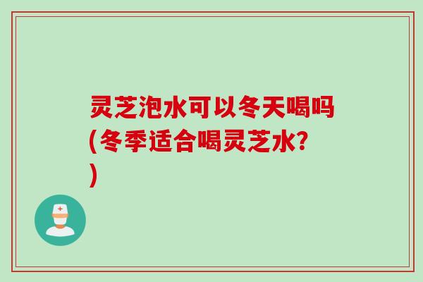 灵芝泡水可以冬天喝吗(冬季适合喝灵芝水？)