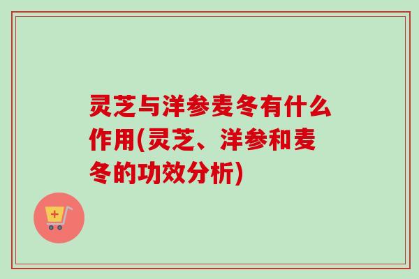 灵芝与洋参麦冬有什么作用(灵芝、洋参和麦冬的功效分析)