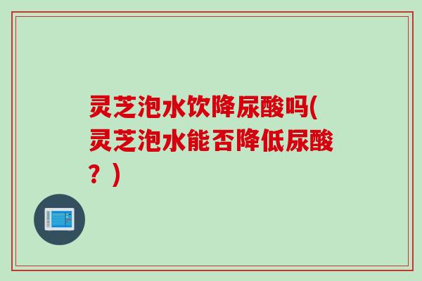 灵芝泡水饮降尿酸吗(灵芝泡水能否降低尿酸?) 灵芝泡水饮降尿酸吗(灵芝泡水能否降低尿酸?)
