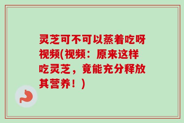 灵芝可不可以蒸着吃呀视频(视频：原来这样吃灵芝，竟能充分释放其营养！)