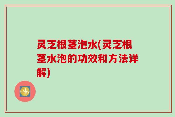 灵芝根茎泡水(灵芝根茎水泡的功效和方法详解)