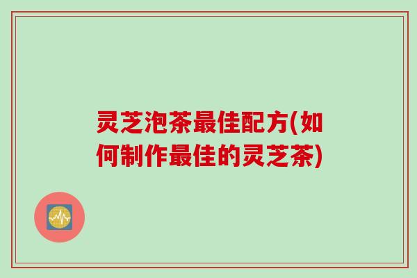 灵芝泡茶最佳配方(如何制作最佳的灵芝茶)