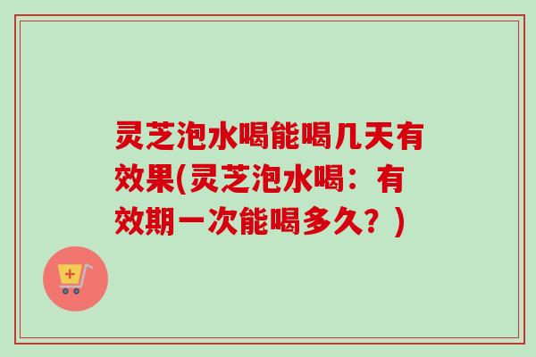 灵芝泡水喝能喝几天有效果(灵芝泡水喝：有效期一次能喝多久？)