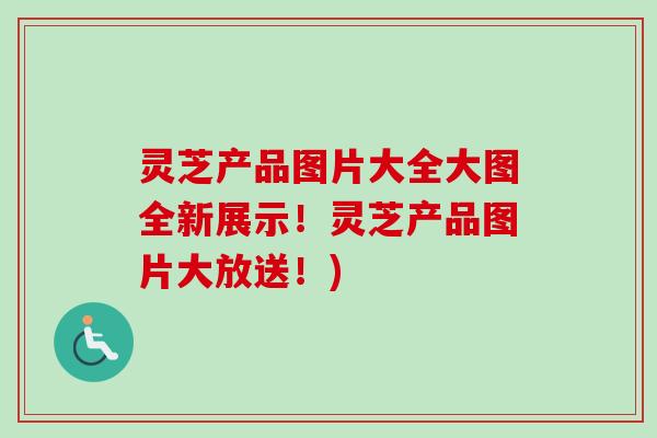 灵芝产品图片大全大图全新展示！灵芝产品图片大放送！)