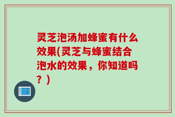 灵芝泡汤加蜂蜜有什么效果(灵芝与蜂蜜结合泡水的效果，你知道吗？)