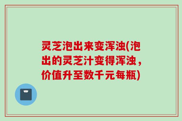 灵芝泡出来变浑浊(泡出的灵芝汁变得浑浊，价值升至数千元每瓶)