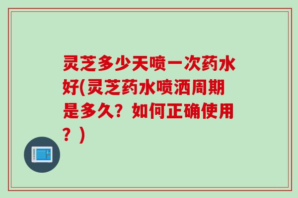 灵芝多少天喷一次药水好(灵芝药水喷洒周期是多久？如何正确使用？)