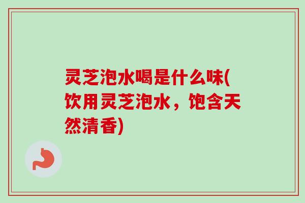 灵芝泡水喝是什么味(饮用灵芝泡水,饱含天然清香) 灵芝泡水喝是什么味(饮用灵芝泡水,饱含天然清香)