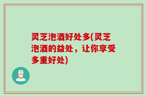 灵芝泡酒好处多(灵芝泡酒的益处，让你享受多重好处)