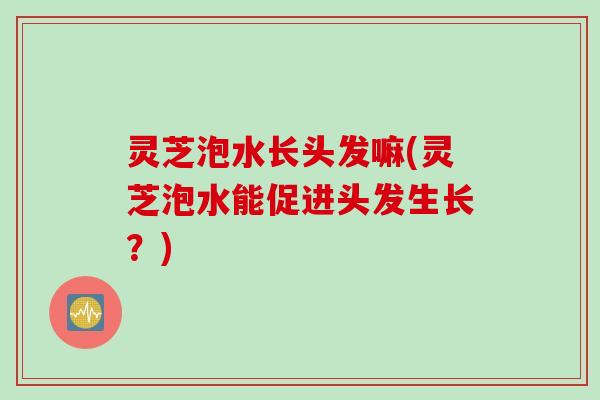灵芝泡水长头发嘛(灵芝泡水能促进头发生长？)