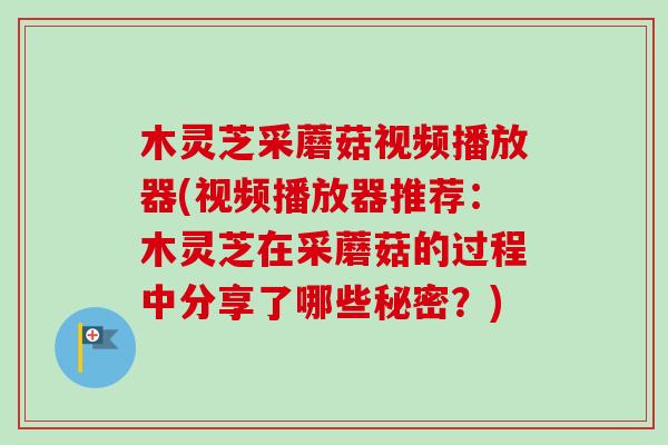 木灵芝采蘑菇视频播放器(视频播放器推荐：木灵芝在采蘑菇的过程中分享了哪些秘密？)