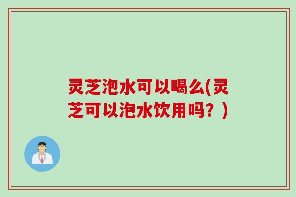 灵芝泡水可以喝么(灵芝可以泡水饮用吗？)