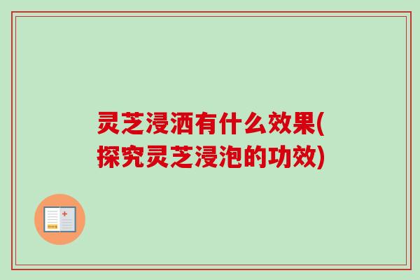 灵芝浸洒有什么效果(探究灵芝浸泡的功效)