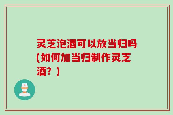 灵芝泡酒可以放当归吗(如何加当归制作灵芝酒？)
