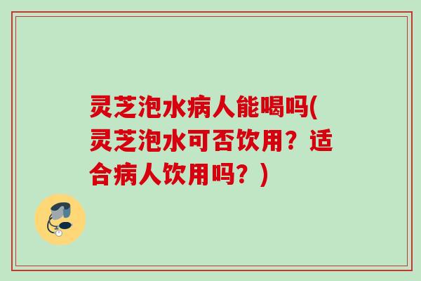 灵芝泡水人能喝吗(灵芝泡水可否饮用?适合人饮用吗?) 灵芝泡水人能喝吗(灵芝泡水可否饮用?适合人饮用吗?)