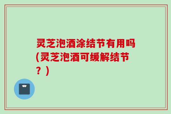 灵芝泡酒涂结节有用吗(灵芝泡酒可缓解结节？)